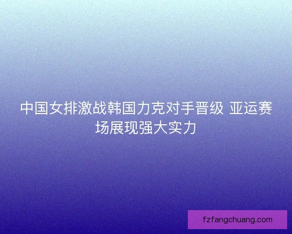 中国女排激战韩国力克对手晋级 亚运赛场展现强大实力