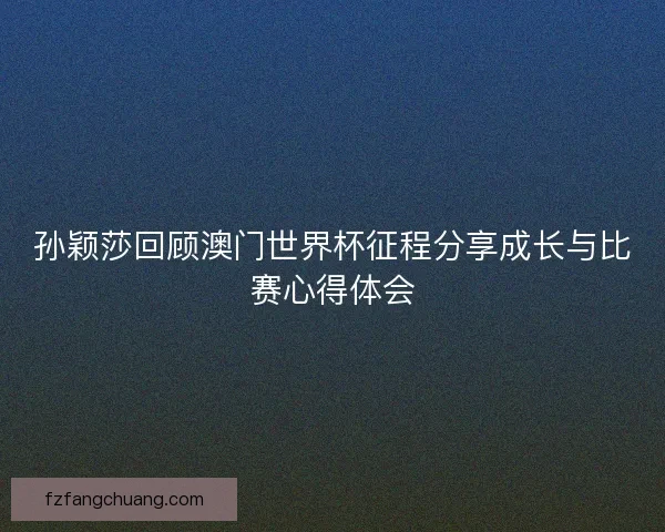 孙颖莎回顾澳门世界杯征程分享成长与比赛心得体会