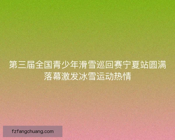 第三届全国青少年滑雪巡回赛宁夏站圆满落幕激发冰雪运动热情