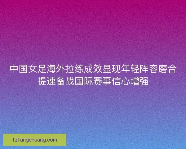 中国女足海外拉练成效显现年轻阵容磨合提速备战国际赛事信心增强