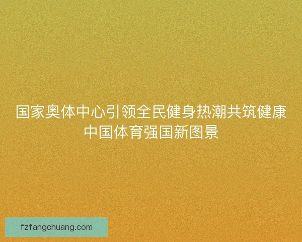 国家奥体中心引领全民健身热潮共筑健康中国体育强国新图景
